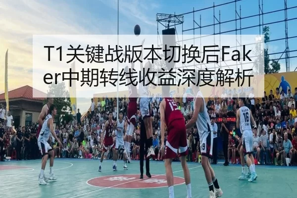 T1关键战版本切换后Faker中期转线收益深度解析